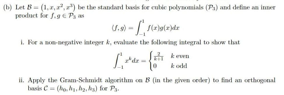 (b) Let B = (1, x, xr², x³) be the standard basis for cubic polynomials (P3) and define an inner
product for f, g = P3 as
(f.g) = [ f(x)g(x)dx
i. For a non-negative integer k, evaluate the following integral to show that
L at der = {²
dx
1
even
k odd
ii. Apply the Gram-Schmidt algorithm on B (in the given order) to find an orthogonal
basis C = (ho, h1, h2, h3) for P3.