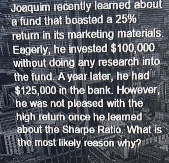 Joaquim recently learned about
a fund that boasted a 25%
return in its marketing materials.
Eagerly, he invested $100,000
without doing any research into
the fund. A year later, he had
$125,000 in the bank. However,
he was not pleased with the
high return once he learned
about the Sharpe Ratio. What is
the most likely reason why?
10
-----
www
