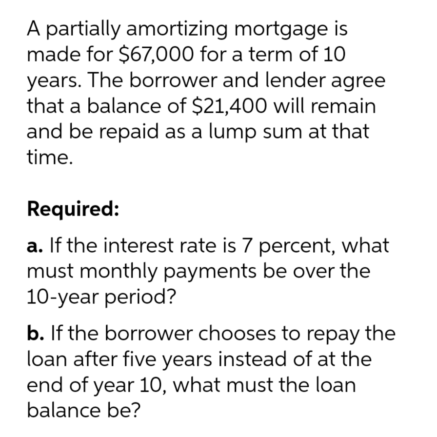 A partially amortizing mortgage is
made for $67,000 for a term of 10
years. The borrower and lender agree
that a balance of $21,400 will remain
and be repaid as a lump sum at that
time.
Required:
a. If the interest rate is 7 percent, what
must monthly payments be over the
10-year period?
b. If the borrower chooses to repay the
loan after five years instead of at the
end of year 10, what must the loan
balance be?