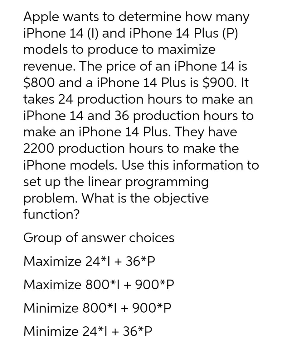 Apple wants to determine how many
iPhone 14 (I) and iPhone 14 Plus (P)
models to produce to maximize
revenue. The price of an iPhone 14 is
$800 and a iPhone 14 Plus is $900. It
takes 24 production hours to make an
iPhone 14 and 36 production hours to
make an iPhone 14 Plus. They have
2200 production hours to make the
iPhone models. Use this information to
set up the linear programming
problem. What is the objective
function?
Group of answer choices
Maximize 24*1 + 36*P
Maximize 800*1 + 900*P
Minimize 800*1 + 900*P
Minimize 24*1 + 36*P