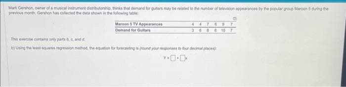 Mark Gershon, owner of a musical instrument distributorship, thinks that demand for guitars may be related to the number of television appearances by the popular group Maroon 5 during the
previous month, Gershon has collected the data shown in the following table:
Maroon 5 TV Appearances
Demand for Guitars
D
447697
3686 10 7
This exercise contains only parts b, c, and d
b) Using the least-squares regression method, the equation for forecasting is (round your responses to four decimal places)