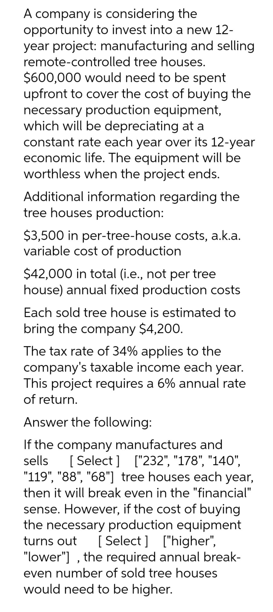 A company is considering the
opportunity to invest into a new 12-
year project: manufacturing and selling
remote-controlled tree houses.
$600,000 would need to be spent
upfront to cover the cost of buying the
necessary production equipment,
which will be depreciating at a
constant rate each year over its 12-year
economic life. The equipment will be
worthless when the project ends.
Additional information regarding the
tree houses production:
$3,500 in per-tree-house costs, a.k.a.
variable cost of production
$42,000 in total (i.e., not per tree
house) annual fixed production costs
Each sold tree house is estimated to
bring the company $4,200.
The tax rate of 34% applies to the
company's taxable income each year.
This project requires a 6% annual rate
of return.
Answer the following:
If the company manufactures and
sells [Select] ["232", "178", "140",
"119", "88", "68"] tree houses each year,
then it will break even in the "financial"
sense. However, if the cost of buying
the necessary production equipment
turns out [Select] ["higher",
"lower"], the required annual break-
even number of sold tree houses.
would need to be higher.