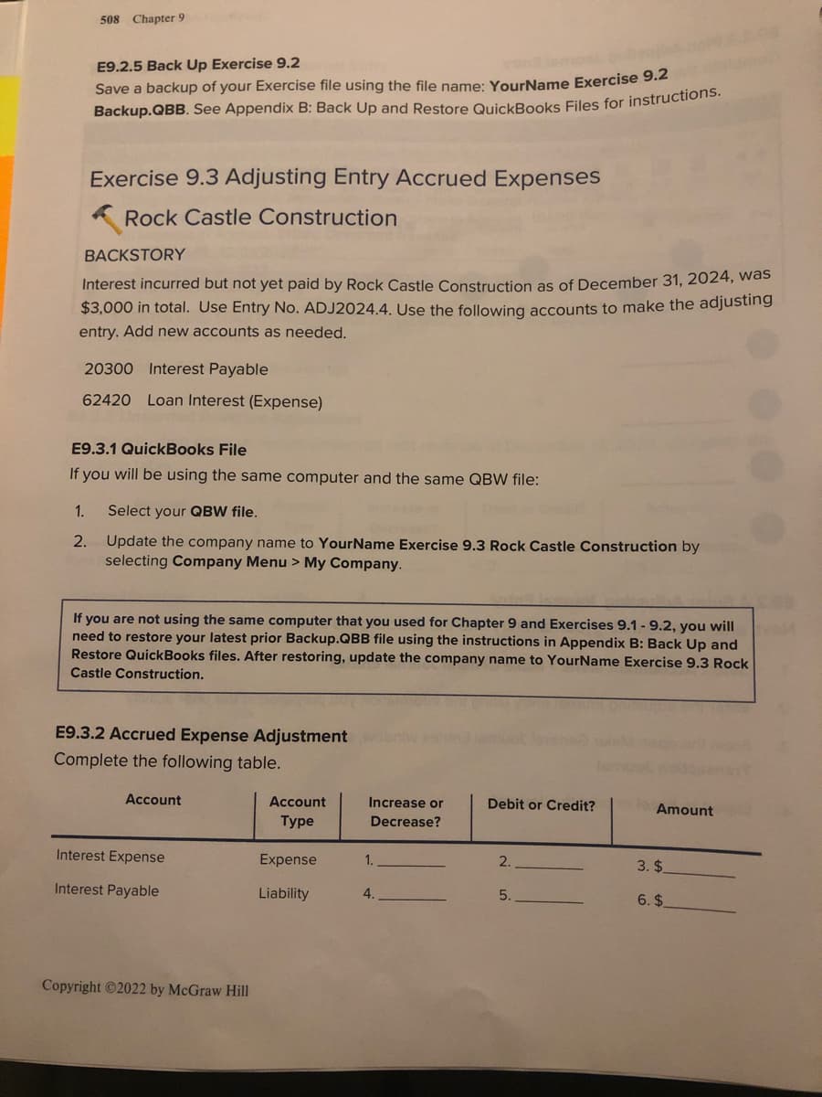 508 Chapter 9
E9.2.5 Back Up Exercise 9.2
Save a backup of your Exercise file using the file name: YourName Exercise 9.
Backup.QBB. See Appendix B: Back Up and Restore QuickBooks Files for instructions
Exercise 9.3 Adjusting Entry Accrued Expenses
Rock Castle Construction
BACKSTORY
Interest incurred but not yet paid by Rock Castle Construction as of December 31, 2024, Was
$3,000 in total. Use Entry No. ADJ2024.4, Use the following accounts to make the adjusting
entry. Add new accounts as needed.
20300 Interest Payable
62420 Loan Interest (Expense)
E9.3.1 QuickBooks File
If you will be using the same computer and the same QBW file:
1.
Select your QBW file.
2.
Update the company name to YourName Exercise 9.3 Rock Castle Construction by
selecting Company Menu > My Company.
If you are not using the same computer that you used for Chapter 9 and Exercises 9.1 - 9.2, you will
need to restore your latest prior Backup.QBB file using the instructions in Appendix B: Back Up and
Restore QuickBooks files. After restoring, update the company name to YourName Exercise 9.3 Rock
Castle Construction.
E9.3.2 Accrued Expense Adjustment
Complete the following table.
Аccount
Account
Increase or
Debit or Credit?
Amount
Туре
Decrease?
Interest Expense
Expense
1.
2.
3. $
Interest Payable
Liability
4.
5.
6. $
Copyright ©2022 by McGraw Hill
