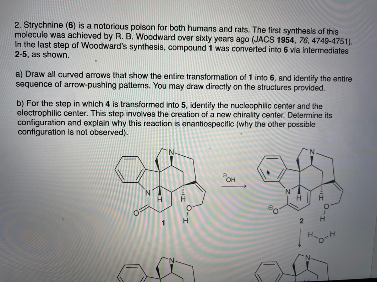 2. Strychnine (6) is a notorious poison for both humans and rats. The first synthesis of this
molecule was achieved by R. B. Woodward over sixty years ago (JACS 1954, 76, 4749-4751).
In the last step of Woodward's synthesis, compound 1 was converted into 6 via intermediates
2-5, as shown.
a) Draw all curved arrows that show the entire transformation of 1 into 6, and identify the entire
sequence of arrow-pushing patterns. You may draw directly on the structures provided.
b) For the step in which 4 is transformed into 5, identify the nucleophilic center and the
electrophilic center. This step involves the creation of a new chirality center. Determine its
configuration and explain why this reaction is enantiospecific (why the other possible
configuration is not observed).
N.
1
H
H.
O.
ווח
.ווי1י
