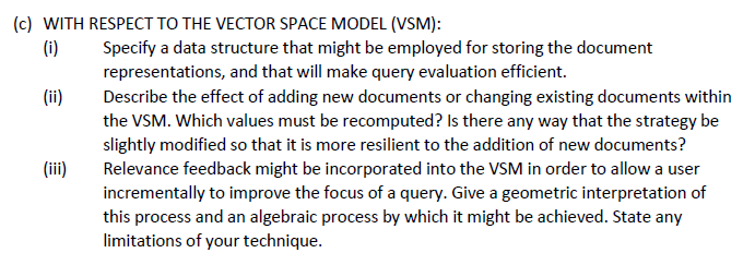 (c) WITH RESPECT TO THE VECTOR SPACE MODEL (VSM):
(i)
(ii)
(iii)
Specify a data structure that might be employed for storing the document
representations, and that will make query evaluation efficient.
Describe the effect of adding new documents or changing existing documents within
the VSM. Which values must be recomputed? Is there any way that the strategy be
slightly modified so that it is more resilient to the addition of new documents?
Relevance feedback might be incorporated into the VSM in order to allow a user
incrementally to improve the focus of a query. Give a geometric interpretation of
this process and an algebraic process by which it might be achieved. State any
limitations of your technique.