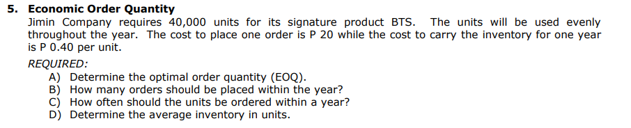 5. Economic Order Quantity
Jimin Company requires 40,000 units for its signature product BTS. The units will be used evenly
throughout the year. The cost to place one order is P 20 while the cost to carry the inventory for one year
is P 0.40 per unit.
REQUIRED:
A) Determine the optimal order quantity (EOQ).
B) How many orders should be placed within the year?
C) How often should the units be ordered within a year?
D) Determine the average inventory in units.
