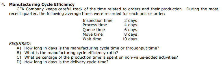 4. Manufacturing Cycle Efficiency
CFA Company keeps careful track of the time related to orders and their production. During the most
recent quarter, the following average times were recorded for each unit or order:
Inspection time
Process time
Queue time
Move time
Wait time
2 days
4 days
6 days
8 days
10 days
REQUIRED:
A) How long in days is the manufacturing cycle time or throughput time?
B) What is the manufacturing cycle efficiency ratio?
C) What percentage of the production time is spent on non-value-added activities?
D) How long in days is the delivery cycle time?