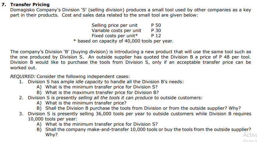 7. Transfer Pricing
Domagisko Company's Division 'S' (selling division) produces a small tool used by other companies as a key
part in their products. Cost and sales data related to the small tool are given below:
Selling price per unit
Variable costs per unit
P 50
P 30
Fixed costs per unit*
P 12
based on capacity of 40,000 tools per year.
The company's Division 'B' (buying division) is introducing a new product that will use the same tool such as
the one produced by Division S. An outside supplier has quoted the Division B a price of P 48 per tool.
Division B would like to purchase the tools from Division S, only if an acceptable transfer price can be
worked out.
REQUIRED: Consider the following independent cases:
1. Division S has ample idle capacity to handle all the Division B's needs:
A) What is the minimum transfer price for Division S?
B) What is the maximum transfer price for Division B?
2. Division S is presently selling all the tools it can produce to outside customers:
A) What is the minimum transfer price?
B) Shall the Division B purchase the tools from Division or from the outside supplier? Why?
3. Division S is presently selling 36,000 tools per year to outside customers while Division B requires
10,000 tools per year:
A) What is the minimum transfer price for Division S?
B)
Shall the company make-and-transfer 10,000 tools or buy the tools from the outside supplier?
Why?
Activa
Go to S