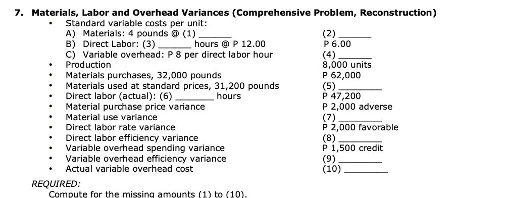 7. Materials, Labor and Overhead Variances (Comprehensive Problem, Reconstruction)
Standard variable costs per unit:
A) Materials: 4 pounds @ (1)
B) Direct Labor: (3)
hours @ P 12.00
C) Variable overhead: P 8 per direct labor hour
Production
Materials purchases, 32,000 pounds
Materials used at standard prices, 31,200 pounds
Direct labor (actual): (6)
hours
Material purchase price variance
Material use variance
Direct labor rate variance
Direct labor efficiency variance
Variable overhead spending variance
Variable overhead efficiency variance
Actual variable overhead cost
REQUIRED:
Compute for the missing amounts (1) to (10).
(2)
P 6.00
(4)
8,000 units
P 62,000
(5)
P 47,200
P 2,000 adverse
(7)
P 2,000 favorable
(8)
P 1,500 credit
(9)
(10)