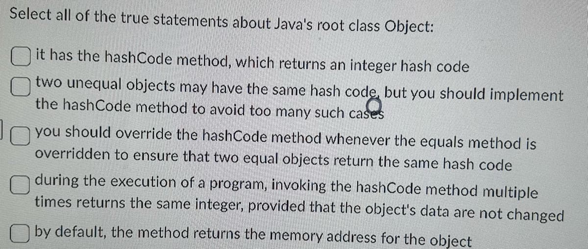 Select all of the true statements about Java's root class Object:
it has the hashCode method, which returns an integer hash code
two unequal objects may have the same hash code, but you should implement
the hashCode method to avoid too many such cases
you should override the hashCode method whenever the equals method is
overridden to ensure that two equal objects return the same hash code
during the execution of a program, invoking the hashCode method multiple
times returns the same integer, provided that the object's data are not changed
by default, the method returns the memory address for the object