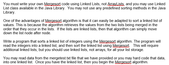 You must write your own Mergesort code using Linked Lists, not ArrayLists, and you may use Linked
List class available in the Java Library. You may not use any predefined sorting methods in the Java
Library.
One of the advantages of Mergesort algorithm is that it can easily be adapted to sort a linked list of
values. This is because the algorithm retrieves the values from the two lists being merged in the
order that they occur in the lists. If the lists are linked lists, then that algorithm can simply move
down the list node after node.
Write a program that sorts a linked list of integers using the Mergesort algorithm. The program will
read the integers into a linked list, and then sort the linked list using Mergesort. This will require
additional linked lists, but you should use linked lists, not arrays, for all your list storage.
You may read data from the mergetest.txt file that we have provided or you may hard code that data,
into one linked list. Once you have the linked list, then you begin the Mergesort algorithm.