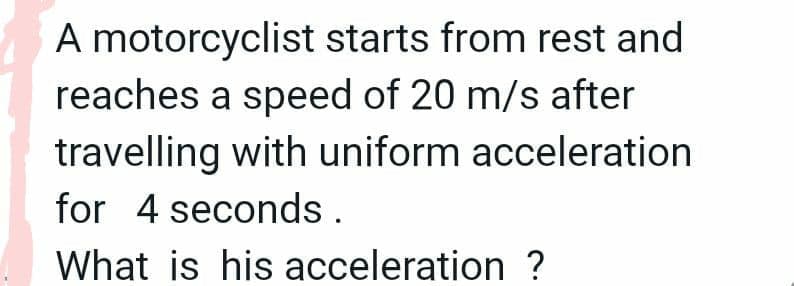 A motorcyclist starts from rest and
reaches a speed of 20 m/s after
travelling with uniform acceleration
for 4 seconds .
What is his acceleration ?
