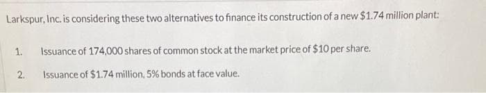 Larkspur, Inc. is considering these two alternatives to finance its construction of a new $1.74 million plant:
1.
2.
Issuance of 174,000 shares of common stock at the market price of $10 per share.
Issuance of $1.74 million, 5% bonds at face value.