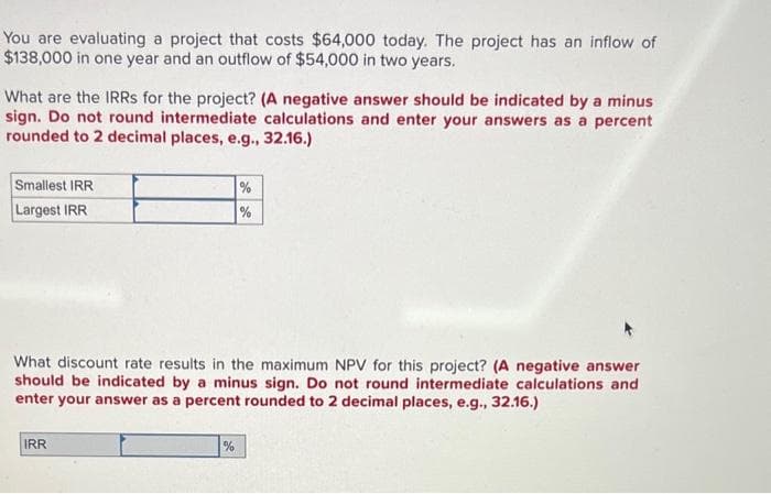 You are evaluating a project that costs $64,000 today. The project has an inflow of
$138,000 in one year and an outflow of $54,000 in two years.
What are the IRRs for the project? (A negative answer should be indicated by a minus
sign. Do not round intermediate calculations and enter your answers as a percent
rounded to 2 decimal places, e.g., 32.16.)
Smallest IRR
Largest IRR
What discount rate results in the maximum NPV for this project? (A negative answer
should be indicated by a minus sign. Do not round intermediate calculations and
enter your answer as a percent rounded to 2 decimal places, e.g., 32.16.)
IRR
%
%
%