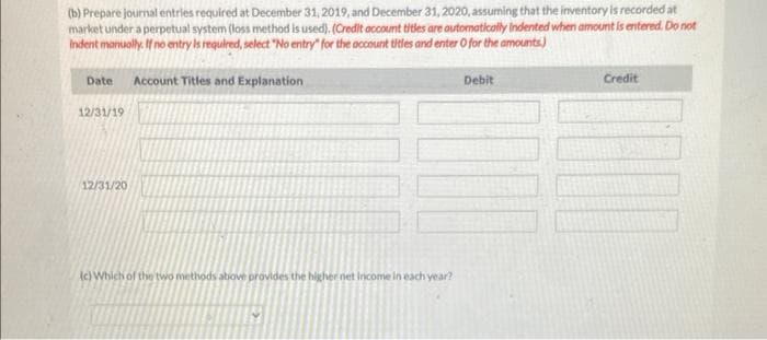 (b) Prepare journal entries required at December 31, 2019, and December 31, 2020, assuming that the inventory is recorded at
market under a perpetual system (loss method is used). (Credit account titles are automatically indented when amount is entered. Do not
Indent manually. If no entry is required, select "No entry" for the account titles and enter 0 for the amounts)
Date Account Titles and Explanation
12/31/19
12/31/20
(c) Which of the two methods above provides the higher net income in each year?
Debit
Credit