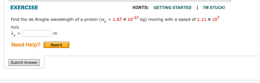 EXERCISE
HINTS: GETTING STARTED | I'M STUCK!
Find the de Broglie wavelength of a proton (mp = 1.67 x 10-27 kg) moving with a speed of 1.11 x 107
m/s.
Ap
Need Help?
=
Submit Answer
m
Read It