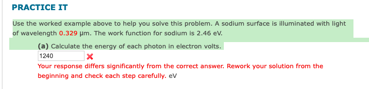 PRACTICE IT
Use the worked example above to help you solve this problem. A sodium surface is illuminated with light
of wavelength 0.329 μm. The work function for sodium is 2.46 eV.
(a) Calculate the energy of each photon in electron volts.
1240
X
Your response differs significantly from the correct answer. Rework your solution from the
beginning and check each step carefully. eV