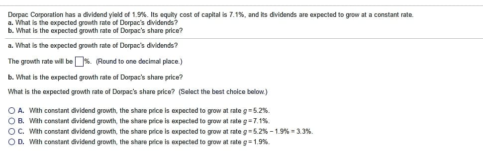 Dorpac Corporation has a dividend yield of 1.9%. Its equity cost of capital is 7.1%, and its dividends are expected to grow at a constant rate.
a. What is the expected growth rate of Dorpac's dividends?
b. What is the expected growth rate of Dorpac's share price?
a. What is the expected growth rate of Dorpac's dividends?
The growth rate will be %. (Round to one decimal place.)
b. What is the expected growth rate of Dorpac's share price?
What is the expected growth rate of Dorpac's share price? (Select the best choice below.)
O A. With constant dividend growth, the share price is expected to grow at rate g= 5.2%.
O B. With constant dividend growth, the share price is expected to grow at rate g=7.1%.
OC. With constant dividend growth, the share price is expected to grow at rate g= 5.2% – 1.9% = 3.3%.
O D. With constant dividend growth, the share price is expected to grow at rate g= 1.9%.
