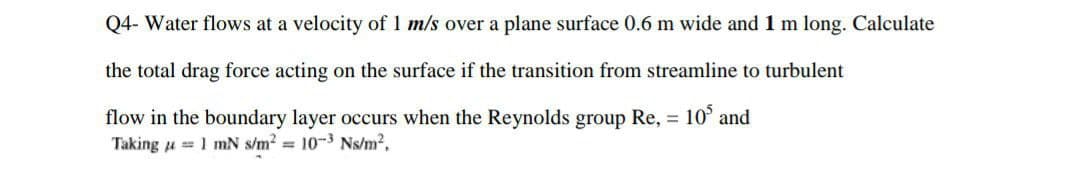 Q4- Water flows at a velocity of 1 m/s over a plane surface 0.6 m wide and 1 m long. Calculate
the total drag force acting on the surface if the transition from streamline to turbulent
flow in the boundary layer occurs when the Reynolds group Re, = 105 and
Taking == 1 mN s/m² = 10-³ Ns/m².