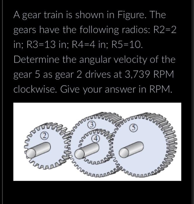 A gear train is shown in Figure. The
gears have the following radios: R2=2
in; R3-13 in; R4=4 in; R5=10.
Determine the angular velocity of the
gear 5 as gear 2 drives at 3,739 RPM
clockwise. Give your answer in RPM.
រួមបញ្ចូ
503
HARAS
AAAAAAAAAS