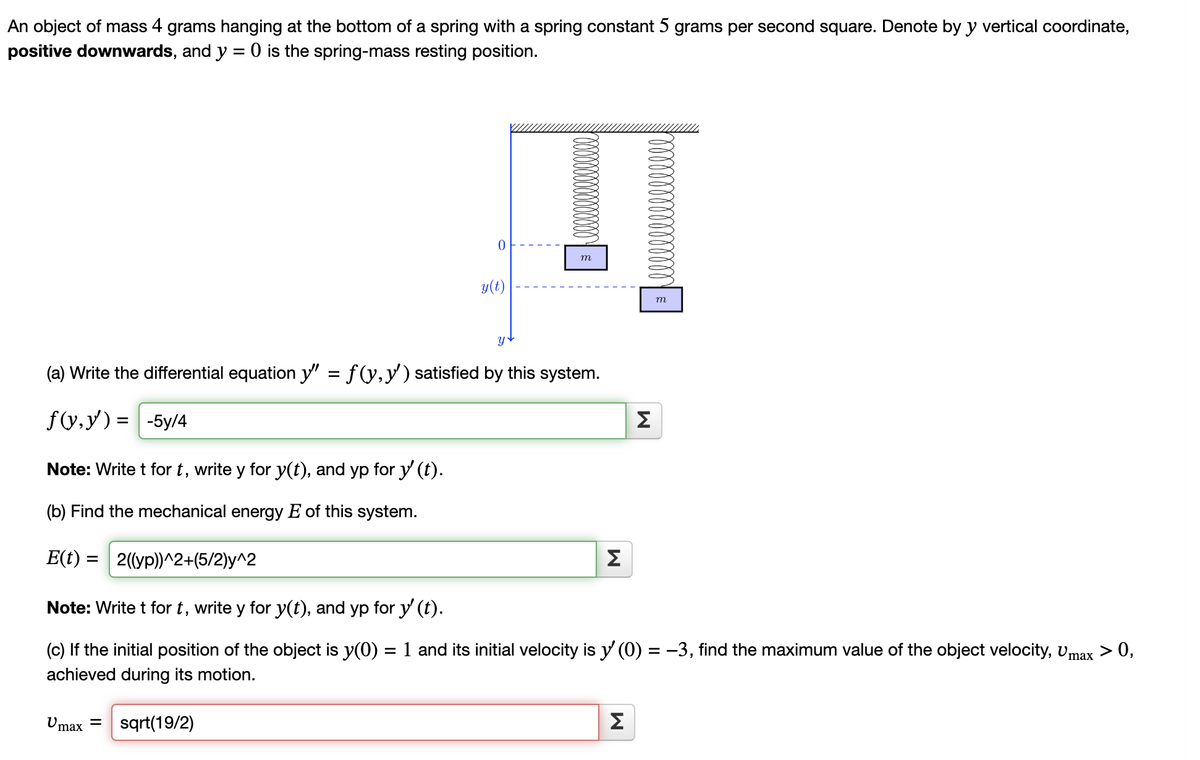 An object of mass 4 grams hanging at the bottom of a spring with a spring constant 5 grams per second square. Denote by y vertical coordinate,
positive downwards, and y = 0 is the spring-mass resting position.
Note: Write t for t, write y for y(t), and yp for y' (t).
(b) Find the mechanical energy E of this system.
E(t) = 2((yp))^2+(5/2)y^2
Note: Write t for t, write y for y(t), and yp for y' (t).
(c) If the initial position of the object is y(0) =
achieved during its motion.
Umax
0
(a) Write the differential equation y' = f(y, y') satisfied by this system.
f(x,y) = -5y/4
= sqrt(19/2)
y(t)
m
M
M
Σ
m
1 and its initial velocity is y' (0) = −3, find the maximum value of the object velocity, Umax > 0,