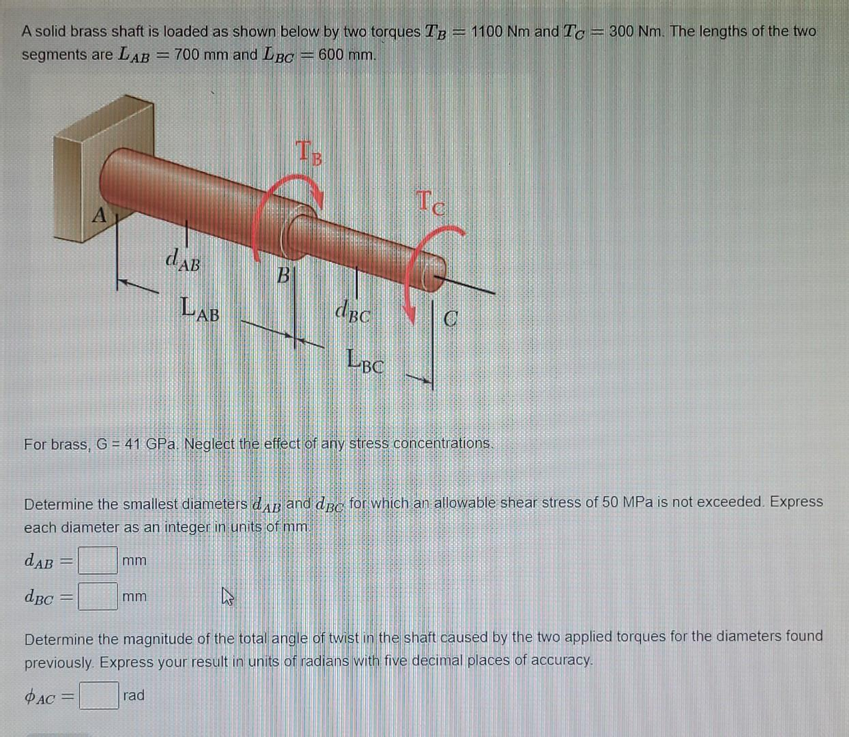 A solid brass shaft is loaded as shown below by two torques TB-
segments are LAB = 700 mm and LBC
600 mm.
A
dBc
=
dAB
mm
LAB
mm
B
Com
dBC
For brass, G = 41 GPa. Neglect the effect of any stress concentrations.
LBC
Determine the smallest diameters dAB and dBC for which an allowable shear stress of 50 MPa is not exceeded. Express
each diameter as an integer in units of mm.
dAB
To
1100 Nm and Tc = 300 Nm. The lengths of the two
Determine the magnitude of the total angle of twist in the shaft caused by the two applied torques for the diameters found
previously Express your result in units of radians with five decimal places of accuracy.
PAC =
rad