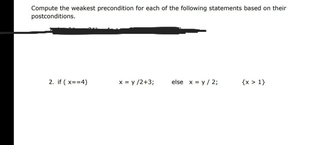Compute the weakest precondition for each of the following statements based on their
postconditions.
2. if ( x==4)
x = y /2+3B
else x = y / 2;
{x > 1}
