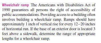 Wheelchair ramp The Americans with Disabilities Act of
1990 guarantees all persons the right of accessibility of
public accommodations. Providing access to a building often
involves building a wheelchair ramp. Ramps should have
approximately 1 inch of vertical rise for every 12-20 inches
of horizontal run. If the base of an exterior door is located 3
feet above a sidewalk, determine the range of appropriate
lengths for a wheelchair ramp.
