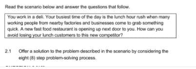 Read the scenario below and answer the questions that follow.
You work in a deli. Your busiest time of the day is the lunch hour rush when many
working people from nearby factories and businesses come to grab something
quick. A new fast food restaurant is opening up next door to you. How can you
avoid losing your lunch customers to this new competitor?
2.1
Offer a solution to the problem described in the scenario by considering the
eight (8) step problem-solving process.
