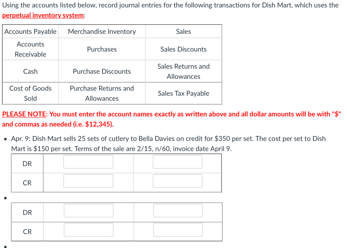 Using the accounts listed below, record journal entries for the following transactions for Dish Mart, which uses the
perpetual inventory system:
Accounts Payable
Merchandise Inventory
Sales
Accounts
Purchases
Sales Discounts
Receivable
Sales Returns and
Cash
Purchase Discounts
Allowances
Cost of Goods
Purchase Returns and
Sales Tax Payable
Sold
Allowances
PLEASE NOTE: You must enter the account names exactly as written above and all dollar amounts will be with "$"
and commas as needed (i.e. $12,345).
• Apr. 9: Dish Mart sells 25 sets of cutlery to Bella Davies on credit for $350 per set. The cost per set to Dish
Mart is $150 per set. Terms of the sale are 2/15, n/60, invoice date April 9.
DR
CR
DR
CR
