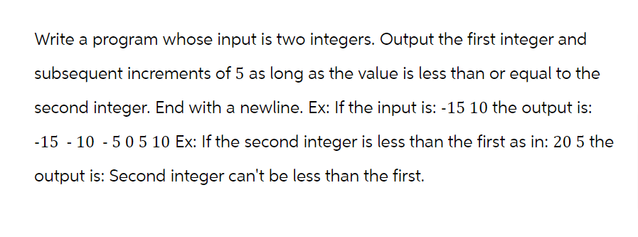 Write a program whose input is two integers. Output the first integer and
subsequent increments of 5 as long as the value is less than or equal to the
second integer. End with a newline. Ex: If the input is: -15 10 the output is:
-15 -10 -5 0 5 10 Ex: If the second integer is less than the first as in: 20 5 the
output is: Second integer can't be less than the first.