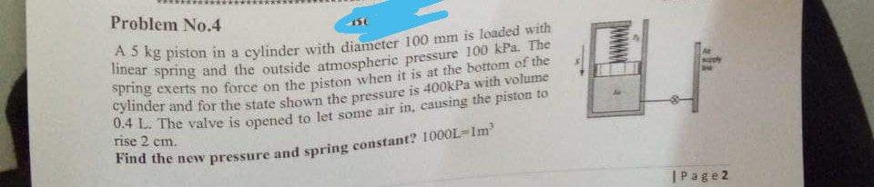 Problem No.4
g exerts no force on the piston when it is at the bottom of the
yinder and for the state shown the pressure is 400kPa with volume
rise 2 em.
ma the newv pressure and spring constant? 1000L-Im
|Page2
