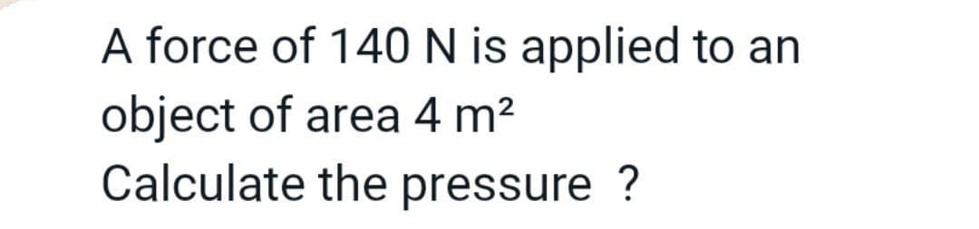 A force of 140 N is applied to an
object of area 4 m?
Calculate the pressure ?
