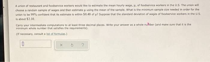 A union of restaurant and foodservice workers would like to estimate the mean hourly wage, , of foodservice workers in the U.S. The union will
choose a random sample of wages and then estimate j using the mean of the sample. What is the minimum sample size needed in order for the
union to be 99% confdent that its estimate is within $0.40 of u? Suppose that the standard deviation of wages of foodservice workers in the U.S.
is about $2.10.
Carry your intermediate computations to at least three decimal places. Write your answer as a whole nuhber (and make sure that it is the
minimum whole number that satisfies the requirements).
(If necessary, consult a list of formulas.)
