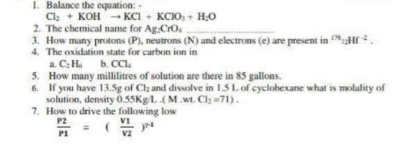 1. Balance the equation: -
Cl; + KOH - KCI + KCIO; + H;o
2. The chemical name for Ag:CrO.
3. How many protons (P), neutrons (N) and electrons (e) are present in HI 2.
4. The oxidation state for carbon ion in
a. C: H. b. CCL.
5. How many millilitres of solution are there in 85 gallons.
6. If you have 13.5g of Clz and dissolve in 1.5 L. of cyclohexane what is molality of
solution, density O.55K9L.(M.wt. Clh =71).
7. How to drive the following low
P2
V1
P1
V2
