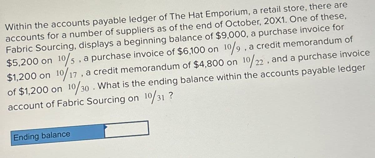 Within the accounts payable ledger of The Hat Emporium, a retail store, there are
accounts for a number of suppliers as of the end of October, 20X1. One of these,
Fabric Sourcing, displays a beginning balance of $9,000, a purchase invoice for
$5,200 on 10/5, a purchase invoice of $6,100 on 10/9, a credit memorandum of
$1,200 on 10/17, a credit memorandum of $4,800 on 10/22, and a purchase invoice
of $1,200 on 10/30. What is the ending balance within the accounts payable ledger
account of Fabric Sourcing on 10/31 ?
Ending balance