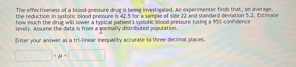 The effectiveness of a blood-pressure drug is being investigated. An experimenter finds that, on average,
the reduction in systolic blood pressure is 42.5 for a sample of size 22 and standard deviation 5.2. Estimate
how much the drug will lower a typical patient's systolic blood pressure (using a 95% confidence
level). Assume the data is from a rormally distributed population.
Enter your answer as a tri-linear inequality accurate to three decimal places.
<μ <