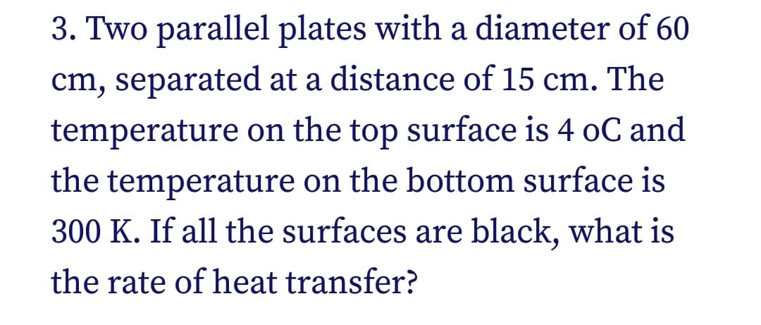 3. Two parallel plates with a diameter of 60
cm, separated at a distance of 15 cm. The
temperature on the top surface is 4 oC and
the temperature on the bottom surface is
300 K. If all the surfaces are black, what is
the rate of heat transfer?
