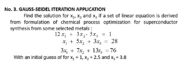 No. 3. GAUSS-SEIDEL ITERATION APPLICATION
Find the solution for x,, X, and x, if a set of linear equation is derived
from formulation of chemical process optimization for superconductor
synthesis from some selected metals :
12 x, + 3x,- 5x, = 1
X + 5x, + 3x, = 28
3x, + 7x, + 13r, = 76
With an initial guess of for x, - 1, x, - 2.5 and x, - 3.8
