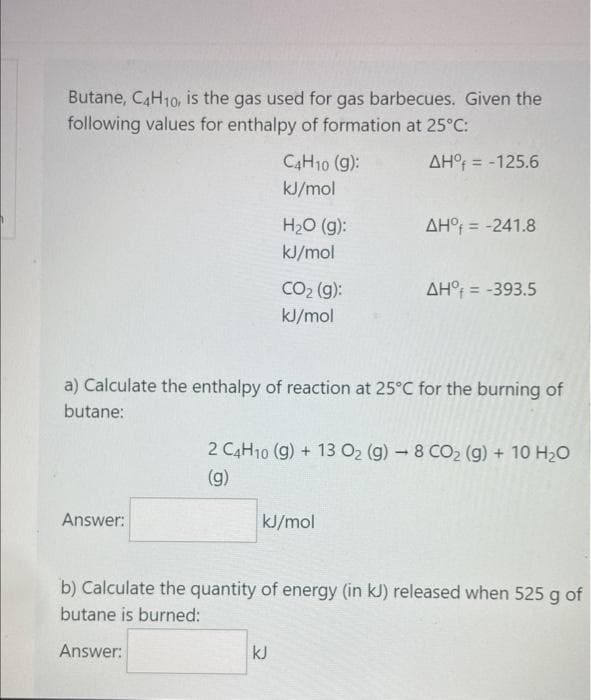 Butane, C4H10, is the gas used for gas barbecues. Given the
following values for enthalpy of formation at 25°C:
ΔΗ, = -125.6
Answer:
C4H10 (g):
kJ/mol
H₂O (g):
kJ/mol
CO₂ (g):
kJ/mol
a) Calculate the enthalpy of reaction at 25°C for the burning of
butane:
kJ
ΔΗ, = -241.8
kJ/mol
ΔΗ, = -393.5
2 C4H10 (9) + 13 O₂ (g) - 8 CO₂ (g) + 10 H₂O
(g)
b) Calculate the quantity of energy (in kJ) released when 525 g of
butane is burned:
Answer: