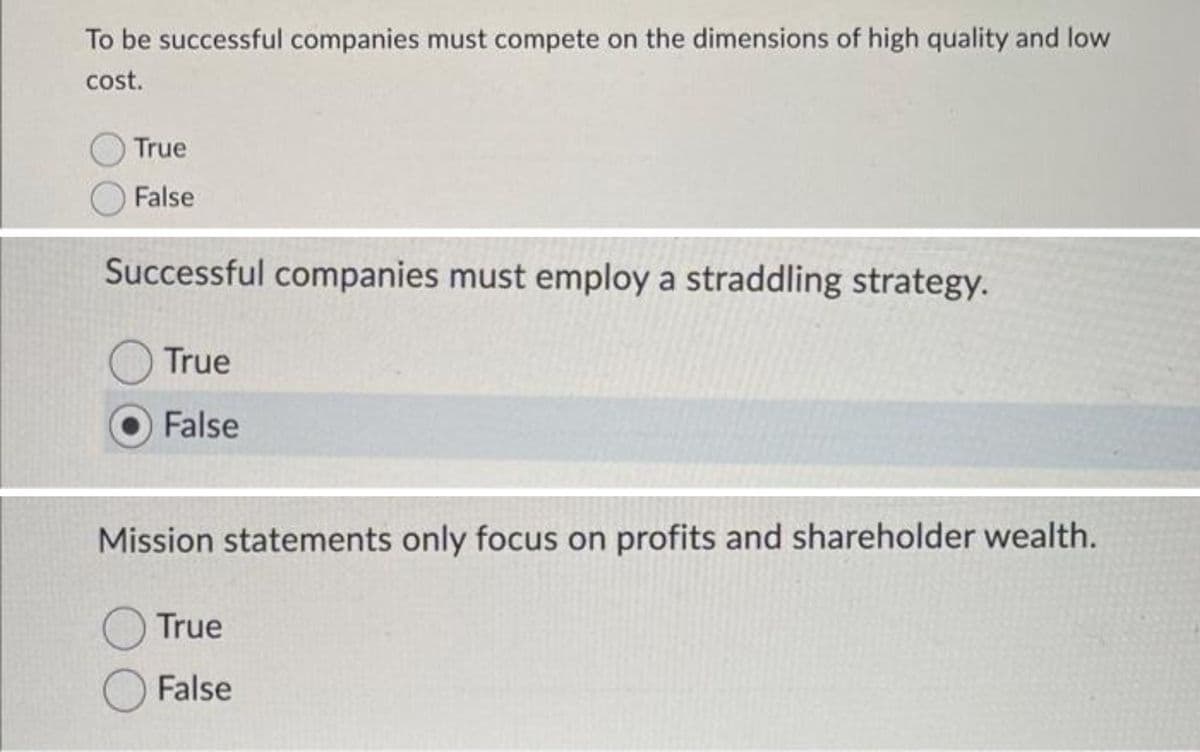 To be successful companies must compete on the dimensions of high quality and low
cost.
True
False
Successful companies must employ a straddling strategy.
True
False
Mission statements only focus on profits and shareholder wealth.
O True
False