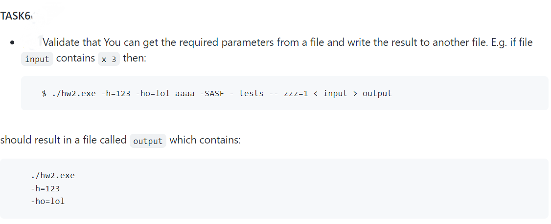 TASK6
Validate that you can get the required parameters from a file and write the result to another file. E.g. if file
input contains x 3 then:
$ ./hw2.exe -h-123 -ho-lol aaaa -SASF - tests -- zzz=1<input > output
should result in a file called output which contains:
./hw2.exe
-h=123
-ho-lol