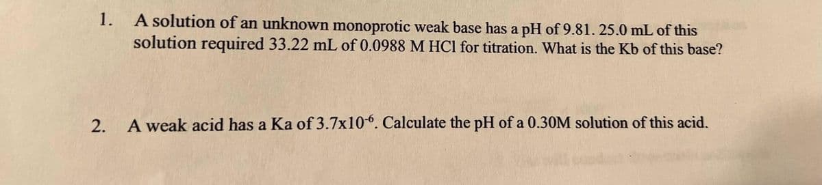 1.
A solution of an unknown monoprotic weak base has a pH of 9.81.25.0 mL of this
solution required 33.22 mL of 0.0988 M HCl for titration. What is the Kb of this base?
2.
A weak acid has a Ka of 3.7x106. Calculate the pH of a 0.30M solution of this acid.