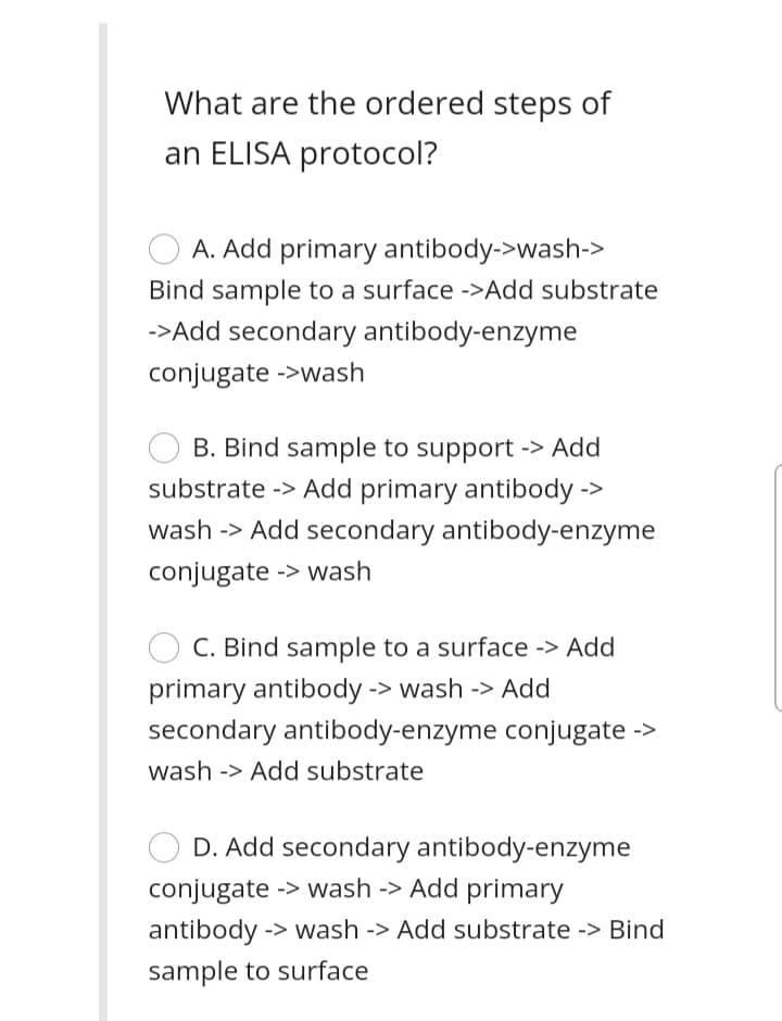 What are the ordered steps of
an ELISA protocol?
A. Add primary antibody->wash->
Bind sample to a surface ->Add substrate
->Add secondary antibody-enzyme
conjugate ->wash
B. Bind sample to support -> Add
substrate -> Add primary antibody ->
wash -> Add secondary antibody-enzyme
conjugate -> wash
C. Bind sample to a surface -> Add
primary antibody -> wash -> Add
secondary antibody-enzyme conjugate ->
wash -> Add substrate
D. Add secondary antibody-enzyme
conjugate -> wash -> Add primary
antibody -> wash -> Add substrate -> Bind
sample to surface
