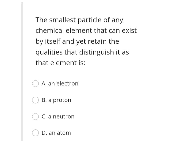 The smallest particle of any
chemical element that can exist
by itself and yet retain the
qualities that distinguish it as
that element is:
A. an electron
B. a proton
C. a neutron
D. an atom
