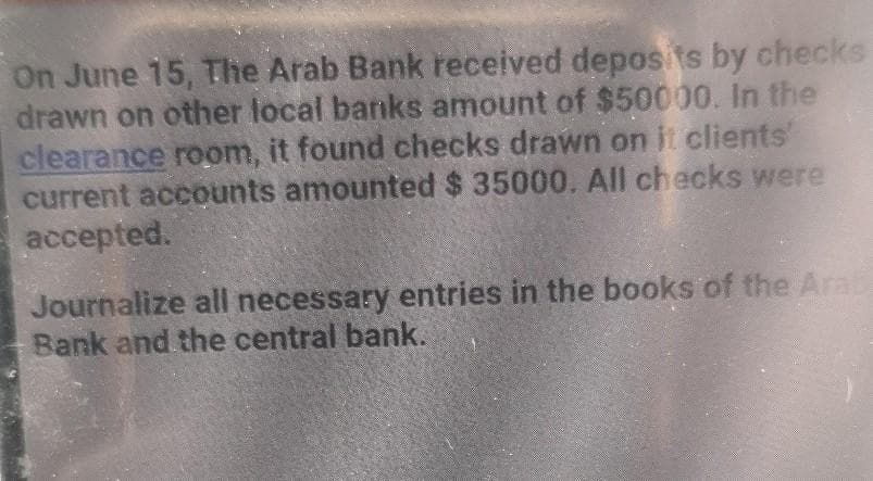 On June 15, The Arab Bank received deposits by checks
drawn on other local banks amount of $50000. In the
clearance room, it found checks drawn on it clients
current accounts amounted $ 35000. All checks were
accepted.
Journalize all necessary entries in the books of the Ara
Bank and the central bank.
