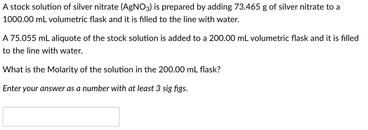 A stock solution of silver nitrate (AgNO3) is prepared by adding 73.465 g of silver nitrate to a
1000.00 mL volumetric flask and it is filled to the line with water.
A 75.055 mL aliquote of the stock solution is added to a 200.00 mL volumetric flask and it is filled
to the line with water.
What is the Molarity of the solution in the 200.00 mL flask?
Enter your answer as a number with at least 3 sig figs.