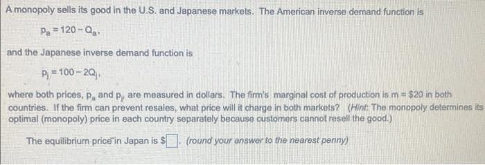 A monopoly sells its good in the U.S. and Japanese markets. The American inverse demand function is
Pa = 120-Q₂.
and the Japanese inverse demand function is
P₁ = 100-2Q₁
where both prices, p, and p,, are measured in dollars. The firm's marginal cost of production is m = $20 in both
countries. If the firm can prevent resales, what price will it charge in both markets? (Hint: The monopoly determines its
optimal (monopoly) price in each country separately because customers cannot resell the good.)
The equilibrium price in Japan is $. (round your answer to the nearest penny)