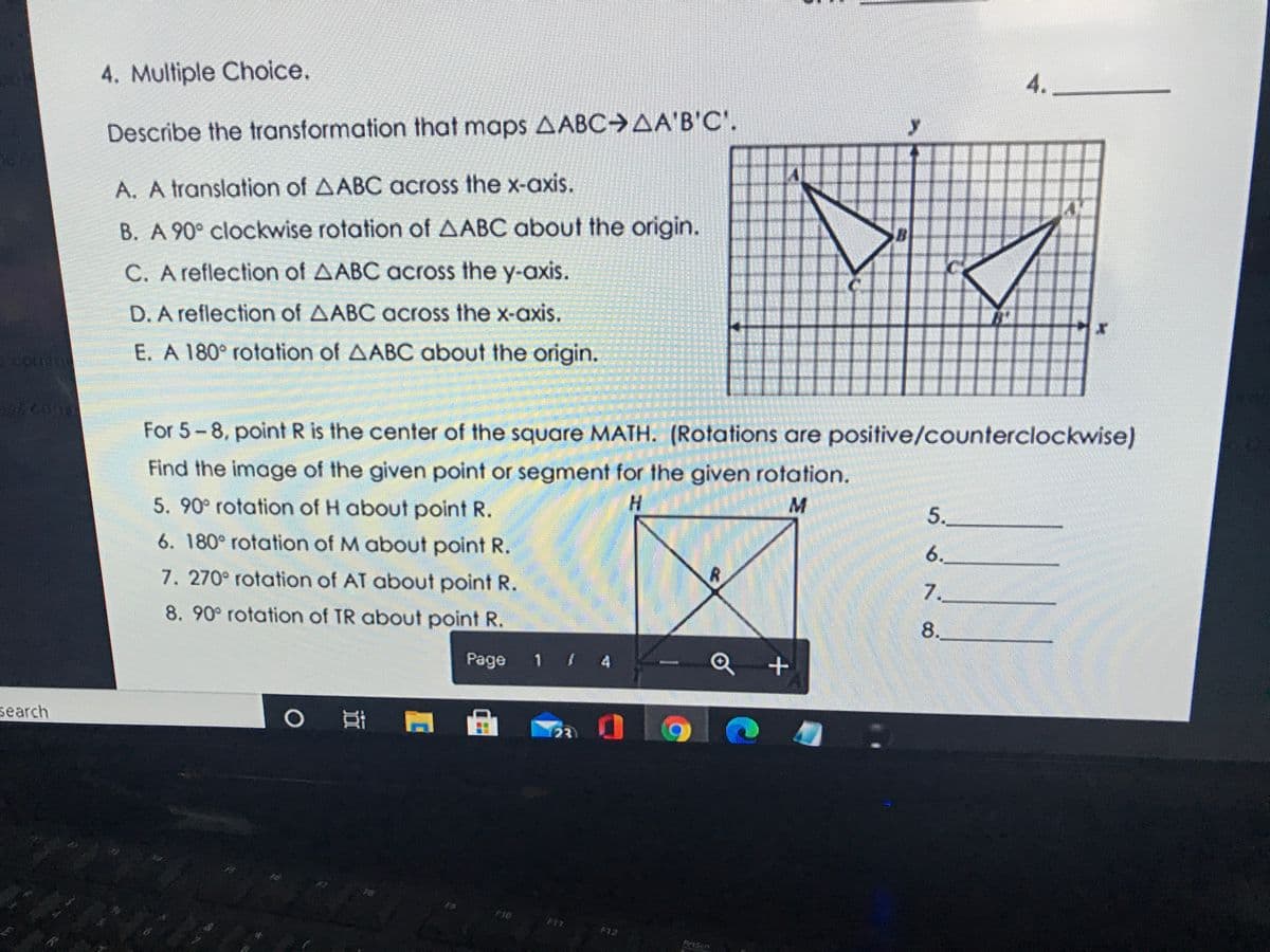 4.
4. Multiple Choice.
Describe the transformation that maps AABC AA'B'C'.
A. A translation of AABC across the x-axis.
B. A 90° clockwise rotation of AABC about the origin.
C. A reflection of AABC across the y-axis.
D. A reflection of AABC across the x-axis.
E. A 180° rotation of AABC about the origin.
For 5-8, point R is the center of the square MATH. (Rotations are positive/counterclockwise)
Find the image of the given point or segment for the given rotation.
H.
5.
5. 90° rotation of H about point R.
6.
6. 180° rotation of M about point R.
7.
7. 270° rotation of AT about point R.
8.
8. 90° rotation of TR about point R.
att
Page 1 4
23
search
F8
F10
F11
F12
PtScn

