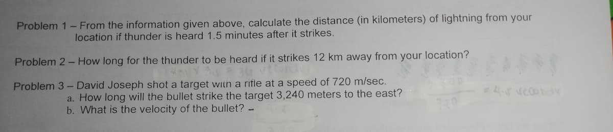 Problem 1- From the information given above, calculate the distance (in kilometers) of lightning from your
location if thunder is heard 1.5 minutes after it strikes.
Problem 2- How long for the thunder to be heard if it strikes 12 km away from your location?
Problem 3- David Joseph shot a target with a rifle at a speed of 720 m/sec.
4.rvecond
a. How long will the bullet strike the target 3,240 meters to the east?
b. What is the velocity of the bullet? -
